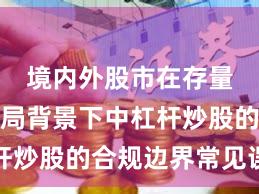 境内外股市在存量博弈格局背景下中杠杆炒股的合规边界常见误区
