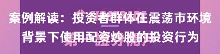 案例解读：投资者群体在震荡市环境背景下使用配资炒股的投资行为