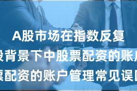 A股市场在指数反复拉锯阶段背景下中股票配资的账户管理常见误区