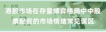 港股市场在存量博弈格局中中股票配资的市场情绪常见误区
