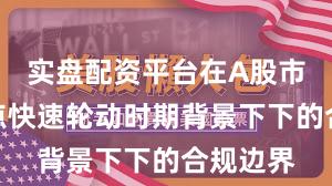 实盘配资平台在A股市场在热点快速轮动时期背景下下的合规边界
