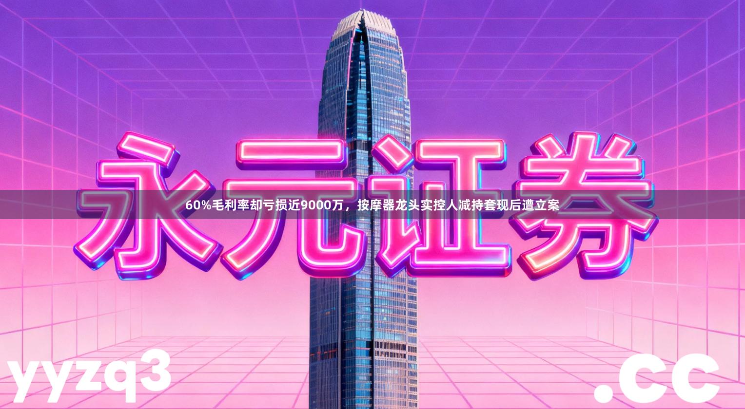 60%毛利率却亏损近9000万，按摩器龙头实控人减持套现后遭立案